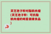 灵芝孢子粉对脂肪肉瘤(灵芝孢子粉：可抗脂肪肉瘤的明星健康食品)