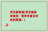灵芝菌菜谱(灵芝菌美食推荐：营养丰富又好吃的菜谱！)