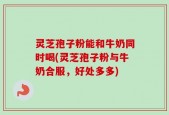 灵芝孢子粉能和牛奶同时喝(灵芝孢子粉与牛奶合服，好处多多)