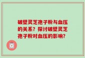 破壁灵芝孢子粉与血压的关系？探讨破壁灵芝孢子粉对血压的影响？