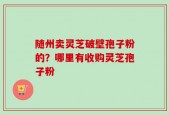 随州卖灵芝破壁孢子粉的？哪里有收购灵芝孢子粉