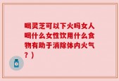 喝灵芝可以下火吗女人喝什么女性饮用什么食物有助于消除体内火气？)