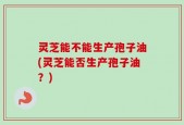 灵芝能不能生产孢子油(灵芝能否生产孢子油？)
