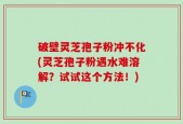 破壁灵芝孢子粉冲不化(灵芝孢子粉遇水难溶解？试试这个方法！)