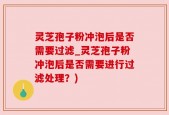 灵芝孢子粉冲泡后是否需要过滤_灵芝孢子粉冲泡后是否需要进行过滤处理？)
