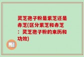 灵芝孢子粉是紫芝还是赤芝(区分紫芝和赤芝：灵芝孢子粉的来历和功效)