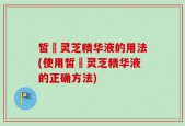 皙玥灵芝精华液的用法(使用皙玥灵芝精华液的正确方法)