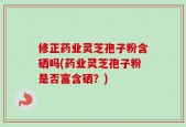 修正药业灵芝孢子粉含硒吗(药业灵芝孢子粉是否富含硒？)