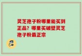 灵芝孢子粉哪里能买到正品？哪里买破壁灵芝孢子粉最正宗