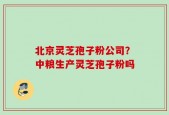 北京灵芝孢子粉公司？中粮生产灵芝孢子粉吗