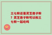 三七粉还是灵芝孢子粉？灵芝孢子粉可以和三七粉一起吃吗