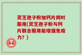 灵芝孢子粉加钙片同时服用(灵芝孢子粉与钙片联合服用能增强免疫力？)