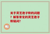 关于灵芝孢子粉的问题？解答常见的灵芝孢子粉疑问？