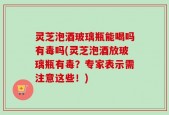 灵芝泡酒玻璃瓶能喝吗有毒吗(灵芝泡酒放玻璃瓶有毒？专家表示需注意这些！)