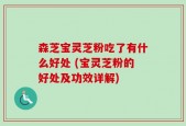 森芝宝灵芝粉吃了有什么好处 (宝灵芝粉的好处及功效详解)