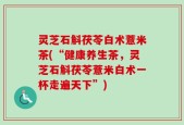 灵芝石斛茯苓白术薏米茶(“健康养生茶，灵芝石斛茯苓薏米白术一杯走遍天下”)