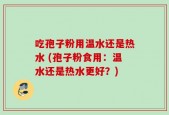 吃孢子粉用温水还是热水 (孢子粉食用：温水还是热水更好？)