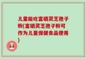 儿童能吃富硒灵芝孢子粉(富硒灵芝孢子粉可作为儿童保健食品使用)