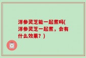 洋参灵芝能一起煮吗(洋参灵芝一起煮，会有什么效果？)