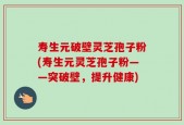 寿生元破壁灵芝孢子粉(寿生元灵芝孢子粉——突破壁，提升健康)