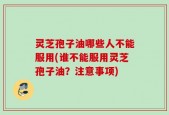 灵芝孢子油哪些人不能服用(谁不能服用灵芝孢子油？注意事项)