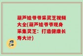 葫芦娃爷爷采灵芝视频大全(葫芦娃爷爷现身采集灵芝：打造健康长寿大计)