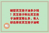 破壁灵芝孢子油多少钱？灵芝孢子粉比灵芝孢子油便宜那么多，有人却选择买灵芝孢子油呢