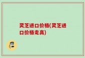 灵芝进口价格(灵芝进口价格走高)