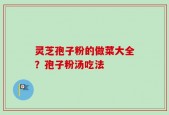 灵芝孢子粉的做菜大全？孢子粉汤吃法