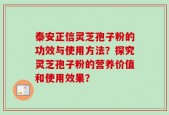 泰安正信灵芝孢子粉的功效与使用方法？探究灵芝孢子粉的营养价值和使用效果？