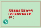 灵芝里面含灵芝孢子吗(灵芝是否含有灵芝孢子？)
