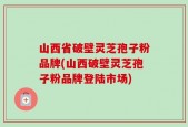 山西省破壁灵芝孢子粉品牌(山西破壁灵芝孢子粉品牌登陆市场)
