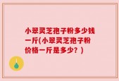 小翠灵芝孢子粉多少钱一斤(小翠灵芝孢子粉价格一斤是多少？)