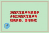 济南灵芝孢子粉胶囊多少钱(济南灵芝孢子粉胶囊价格，值得购买)