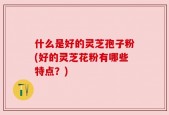什么是好的灵芝孢子粉(好的灵芝花粉有哪些特点？)