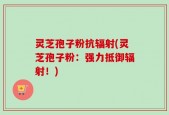 灵芝孢子粉抗辐射(灵芝孢子粉：强力抵御辐射！)