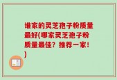 谁家的灵芝孢子粉质量最好(哪家灵芝孢子粉质量最佳？推荐一家！)
