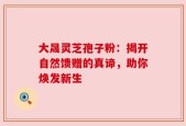 大晟灵芝孢子粉：揭开自然馈赠的真谛，助你焕发新生