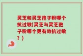 灵芝和灵芝孢子粉哪个抗过敏(灵芝与灵芝孢子粉哪个更有效抗过敏？)
