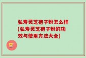 弘寿灵芝孢子粉怎么样(弘寿灵芝孢子粉的功效与使用方法大全)