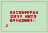 权健灵芝孢子粉的服法(高管爆料：权健灵芝孢子粉的正确服法！)