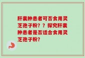 肝囊肿患者可否食用灵芝孢子粉？？探究肝囊肿患者是否适合食用灵芝孢子粉？