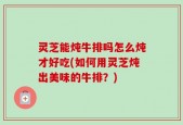 灵芝能炖牛排吗怎么炖才好吃(如何用灵芝炖出美味的牛排？)