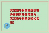 灵芝孢子粉高破壁调理身体提高身体免疫力，灵芝孢子粉助您轻松实现)