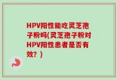 HPV阳性能吃灵芝孢子粉吗(灵芝孢子粉对HPV阳性患者是否有效？)