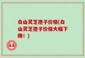 白山灵芝孢子价格(白山灵芝孢子价格大幅下降！)