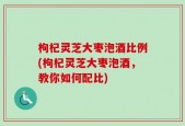枸杞灵芝大枣泡酒比例(枸杞灵芝大枣泡酒，教你如何配比)