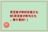 灵芝孢子粉好还是三七好(灵芝孢子粉与三七，哪个更好？)