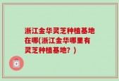 浙江金华灵芝种植基地在哪(浙江金华哪里有灵芝种植基地？)