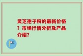 灵芝孢子粉的最新价格？市场行情分析及产品介绍？